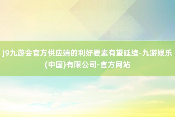 j9九游会官方供应端的利好要素有望延续-九游娱乐(中国)有限公司-官方网站