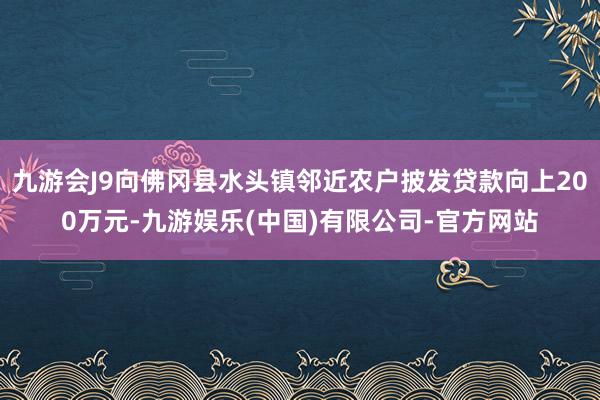 九游会J9向佛冈县水头镇邻近农户披发贷款向上200万元-九游娱乐(中国)有限公司-官方网站