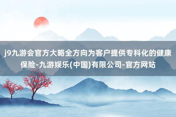 j9九游会官方大略全方向为客户提供专科化的健康保险-九游娱乐(中国)有限公司-官方网站