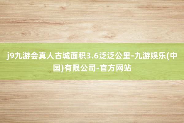 j9九游会真人古城面积3.6泛泛公里-九游娱乐(中国)有限公司-官方网站