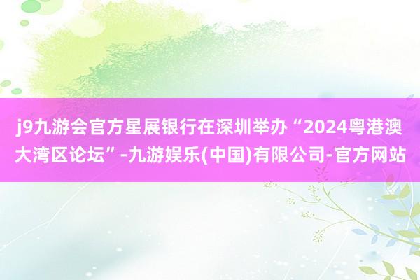 j9九游会官方星展银行在深圳举办“2024粤港澳大湾区论坛”-九游娱乐(中国)有限公司-官方网站