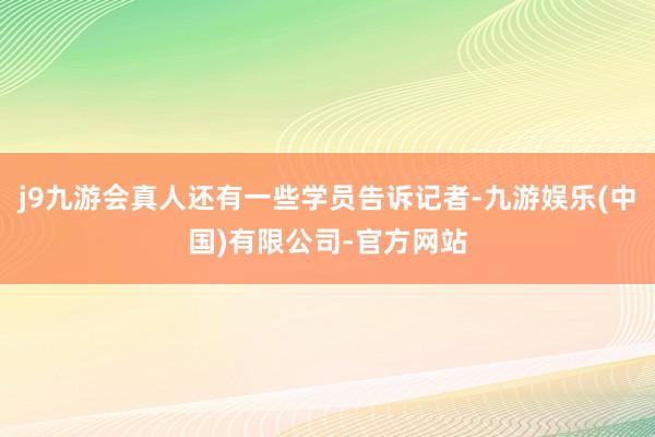 j9九游会真人还有一些学员告诉记者-九游娱乐(中国)有限公司-官方网站