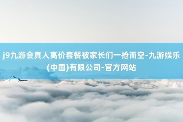 j9九游会真人高价套餐被家长们一抢而空-九游娱乐(中国)有限公司-官方网站