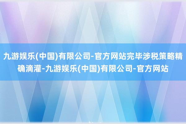 九游娱乐(中国)有限公司-官方网站完毕涉税策略精确滴灌-九游娱乐(中国)有限公司-官方网站