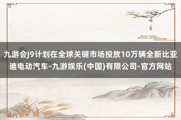 九游会J9计划在全球关键市场投放10万辆全新比亚迪电动汽车-九游娱乐(中国)有限公司-官方网站