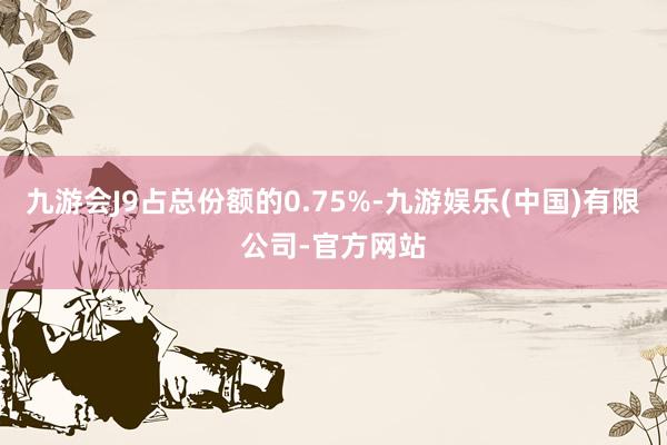 九游会J9占总份额的0.75%-九游娱乐(中国)有限公司-官方网站