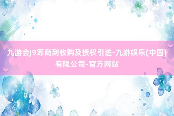 九游会J9筹商到收购及授权引进-九游娱乐(中国)有限公司-官方网站