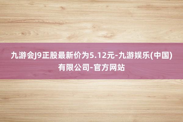 九游会J9正股最新价为5.12元-九游娱乐(中国)有限公司-官方网站