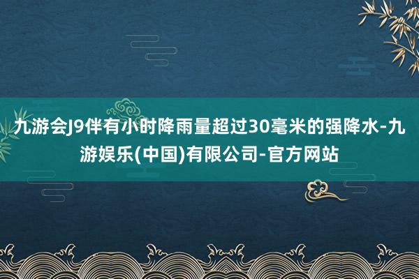 九游会J9伴有小时降雨量超过30毫米的强降水-九游娱乐(中国)有限公司-官方网站