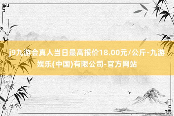 j9九游会真人当日最高报价18.00元/公斤-九游娱乐(中国)有限公司-官方网站