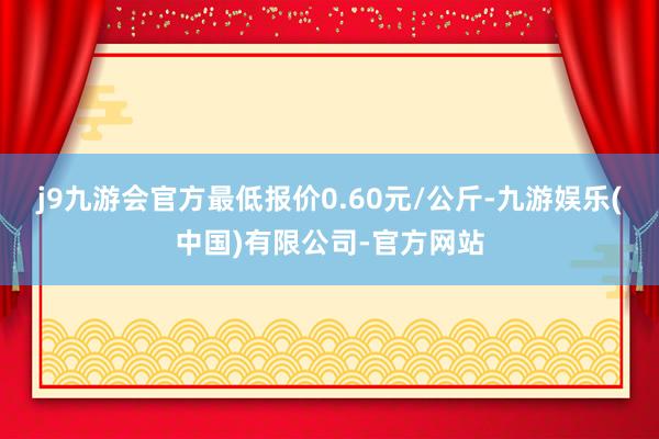 j9九游会官方最低报价0.60元/公斤-九游娱乐(中国)有限公司-官方网站