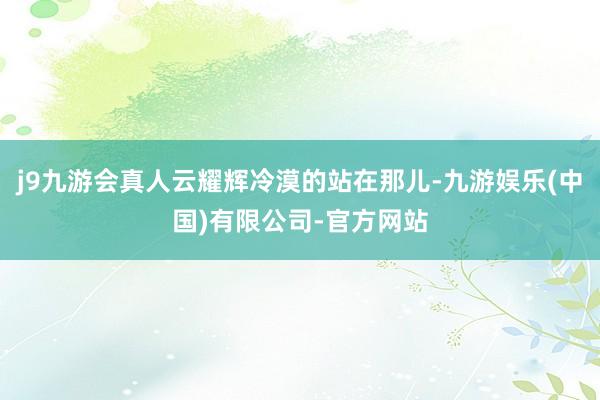 j9九游会真人云耀辉冷漠的站在那儿-九游娱乐(中国)有限公司-官方网站