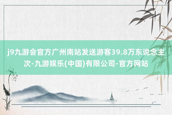 j9九游会官方广州南站发送游客39.8万东说念主次-九游娱乐(中国)有限公司-官方网站