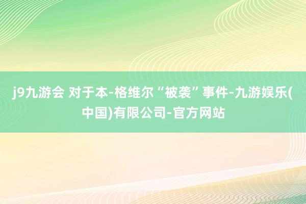 j9九游会 对于本-格维尔“被袭”事件-九游娱乐(中国)有限公司-官方网站