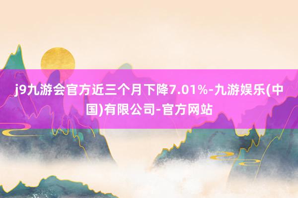 j9九游会官方近三个月下降7.01%-九游娱乐(中国)有限公司-官方网站