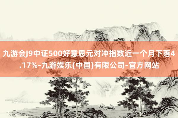 九游会J9中证500好意思元对冲指数近一个月下落4.17%-九游娱乐(中国)有限公司-官方网站