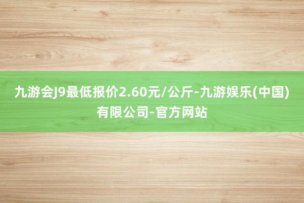 九游会J9最低报价2.60元/公斤-九游娱乐(中国)有限公司-官方网站