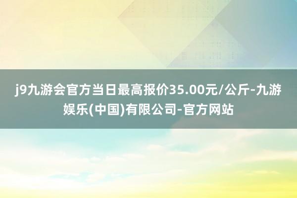 j9九游会官方当日最高报价35.00元/公斤-九游娱乐(中国)有限公司-官方网站