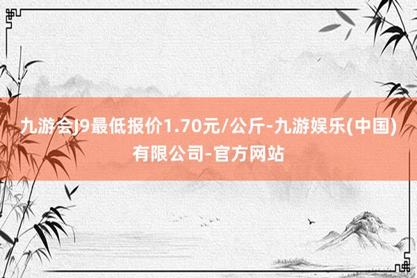 九游会J9最低报价1.70元/公斤-九游娱乐(中国)有限公司-官方网站