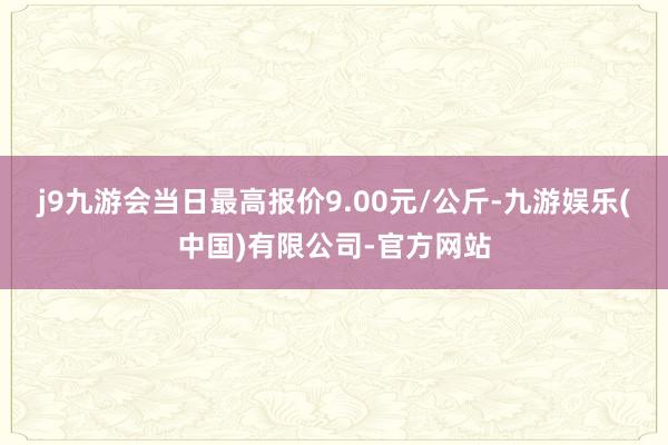 j9九游会当日最高报价9.00元/公斤-九游娱乐(中国)有限公司-官方网站