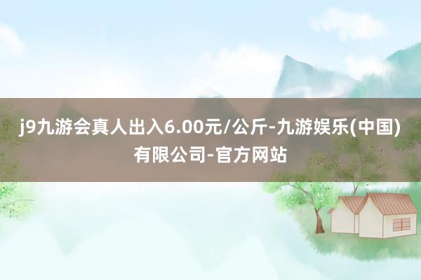 j9九游会真人出入6.00元/公斤-九游娱乐(中国)有限公司-官方网站