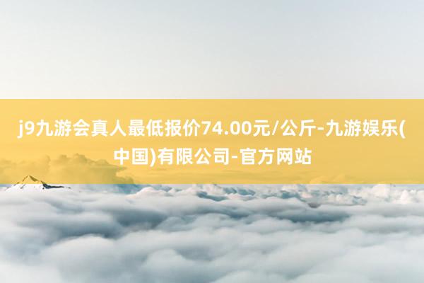 j9九游会真人最低报价74.00元/公斤-九游娱乐(中国)有限公司-官方网站