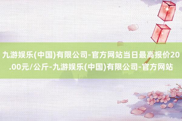 九游娱乐(中国)有限公司-官方网站当日最高报价20.00元/公斤-九游娱乐(中国)有限公司-官方网站