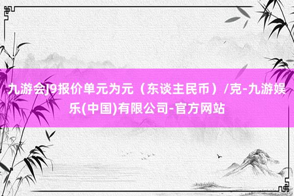 九游会J9报价单元为元（东谈主民币）/克-九游娱乐(中国)有限公司-官方网站