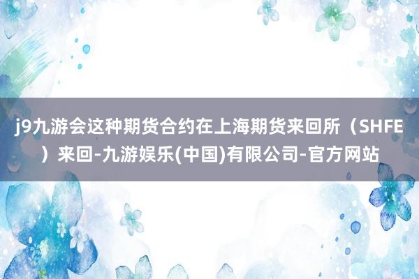 j9九游会这种期货合约在上海期货来回所（SHFE）来回-九游娱乐(中国)有限公司-官方网站