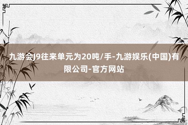 九游会J9往来单元为20吨/手-九游娱乐(中国)有限公司-官方网站