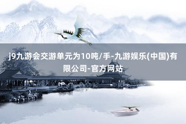 j9九游会交游单元为10吨/手-九游娱乐(中国)有限公司-官方网站