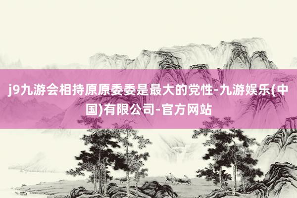 j9九游会相持原原委委是最大的党性-九游娱乐(中国)有限公司-官方网站