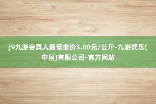 j9九游会真人最低报价3.00元/公斤-九游娱乐(中国)有限公司-官方网站