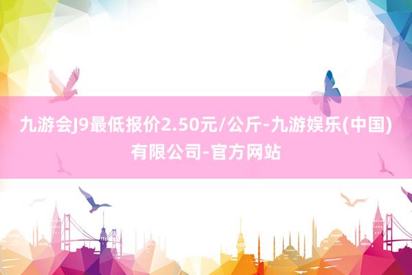 九游会J9最低报价2.50元/公斤-九游娱乐(中国)有限公司-官方网站