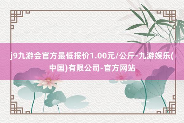 j9九游会官方最低报价1.00元/公斤-九游娱乐(中国)有限公司-官方网站