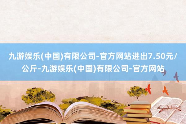 九游娱乐(中国)有限公司-官方网站进出7.50元/公斤-九游娱乐(中国)有限公司-官方网站