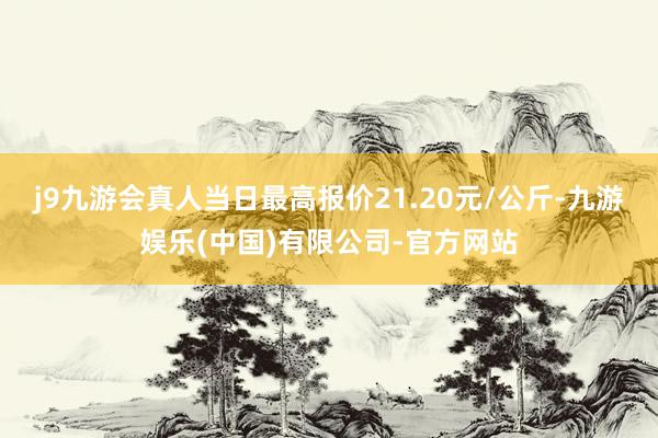 j9九游会真人当日最高报价21.20元/公斤-九游娱乐(中国)有限公司-官方网站