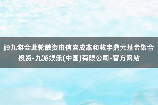 j9九游会此轮融资由信熹成本和数宇鼎元基金聚合投资-九游娱乐(中国)有限公司-官方网站