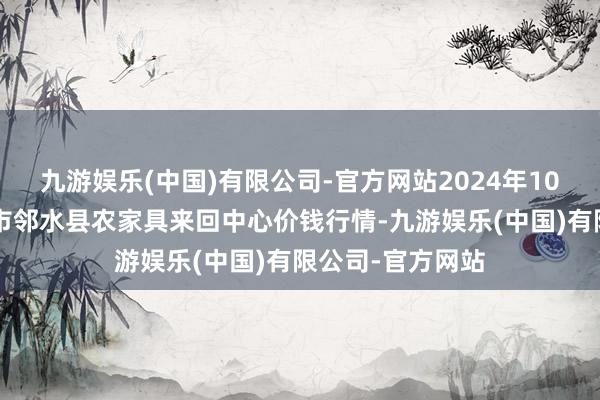 九游娱乐(中国)有限公司-官方网站2024年10月4日四川广安市邻水县农家具来回中心价钱行情-九游娱乐(中国)有限公司-官方网站