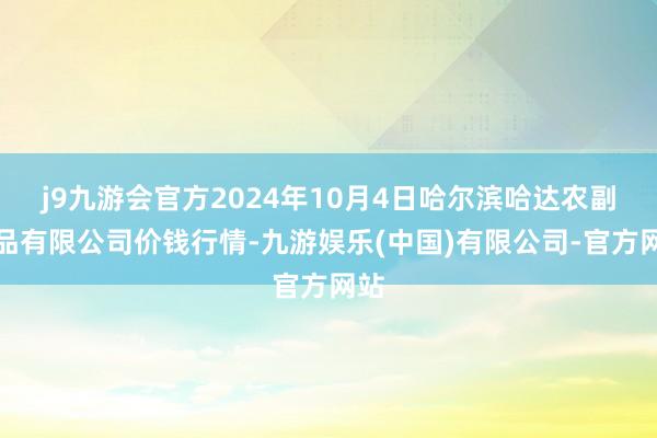 j9九游会官方2024年10月4日哈尔滨哈达农副居品有限公司价钱行情-九游娱乐(中国)有限公司-官方网站