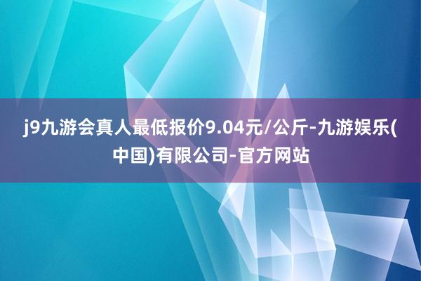 j9九游会真人最低报价9.04元/公斤-九游娱乐(中国)有限公司-官方网站