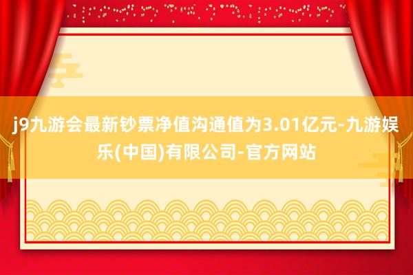 j9九游会最新钞票净值沟通值为3.01亿元-九游娱乐(中国)有限公司-官方网站