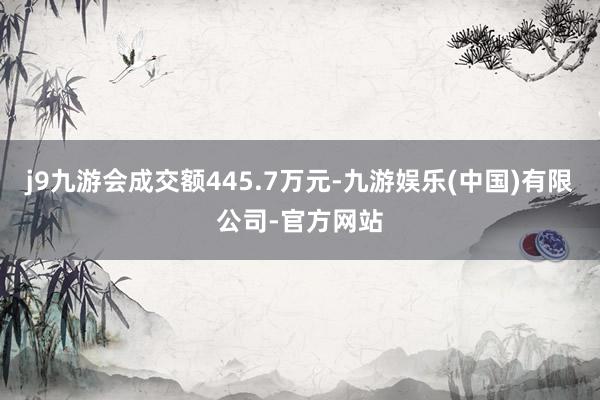 j9九游会成交额445.7万元-九游娱乐(中国)有限公司-官方网站