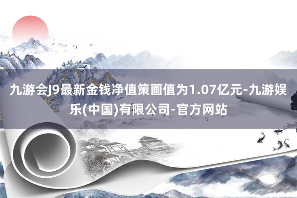 九游会J9最新金钱净值策画值为1.07亿元-九游娱乐(中国)有限公司-官方网站