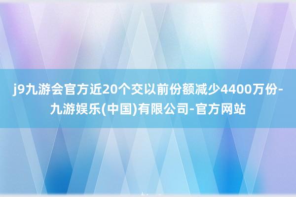 j9九游会官方近20个交以前份额减少4400万份-九游娱乐(中国)有限公司-官方网站