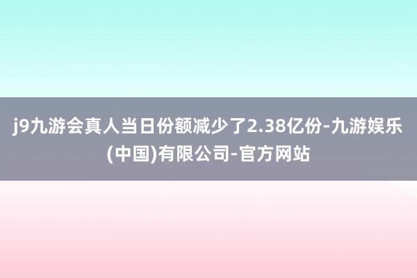 j9九游会真人当日份额减少了2.38亿份-九游娱乐(中国)有限公司-官方网站