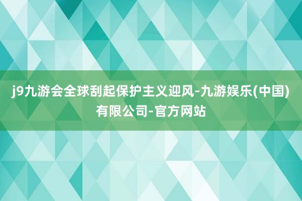 j9九游会全球刮起保护主义迎风-九游娱乐(中国)有限公司-官方网站