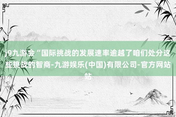 j9九游会“国际挑战的发展速率逾越了咱们处分这些挑战的智商-九游娱乐(中国)有限公司-官方网站