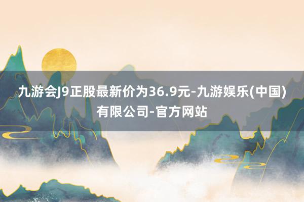 九游会J9正股最新价为36.9元-九游娱乐(中国)有限公司-官方网站