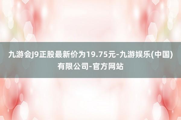 九游会J9正股最新价为19.75元-九游娱乐(中国)有限公司-官方网站